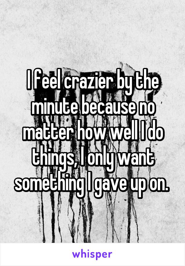 I feel crazier by the minute because no matter how well I do things, I only want something I gave up on. 