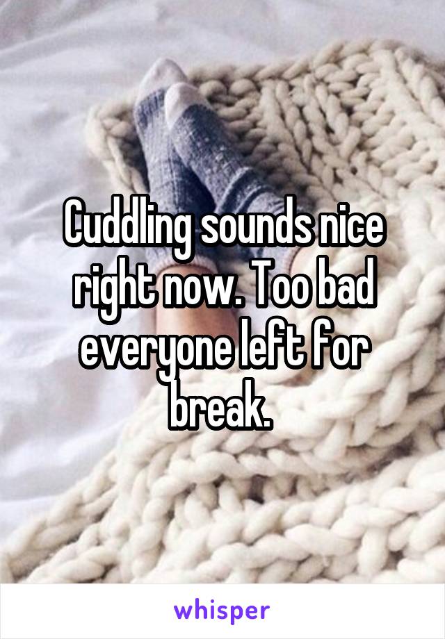 Cuddling sounds nice right now. Too bad everyone left for break. 