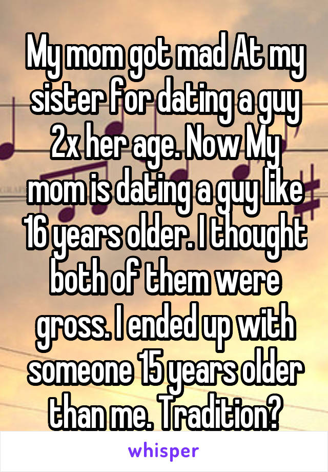 My mom got mad At my sister for dating a guy 2x her age. Now My mom is dating a guy like 16 years older. I thought both of them were gross. I ended up with someone 15 years older than me. Tradition?