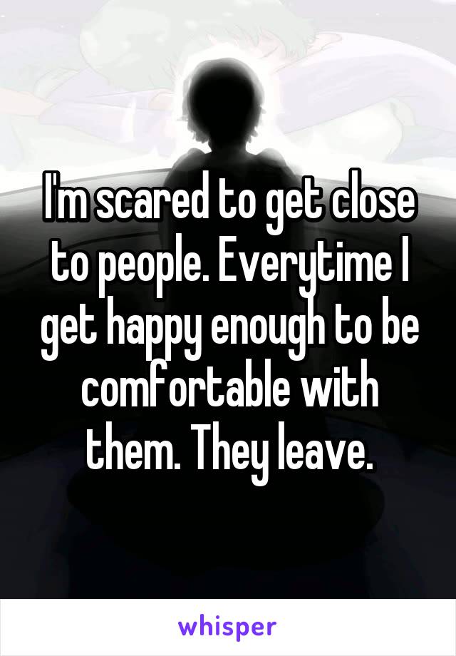 I'm scared to get close to people. Everytime I get happy enough to be comfortable with them. They leave.