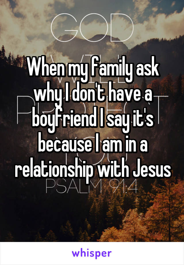 When my family ask why I don't have a boyfriend I say it's because I am in a relationship with Jesus
