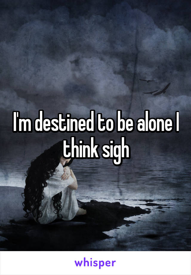 I'm destined to be alone I think sigh