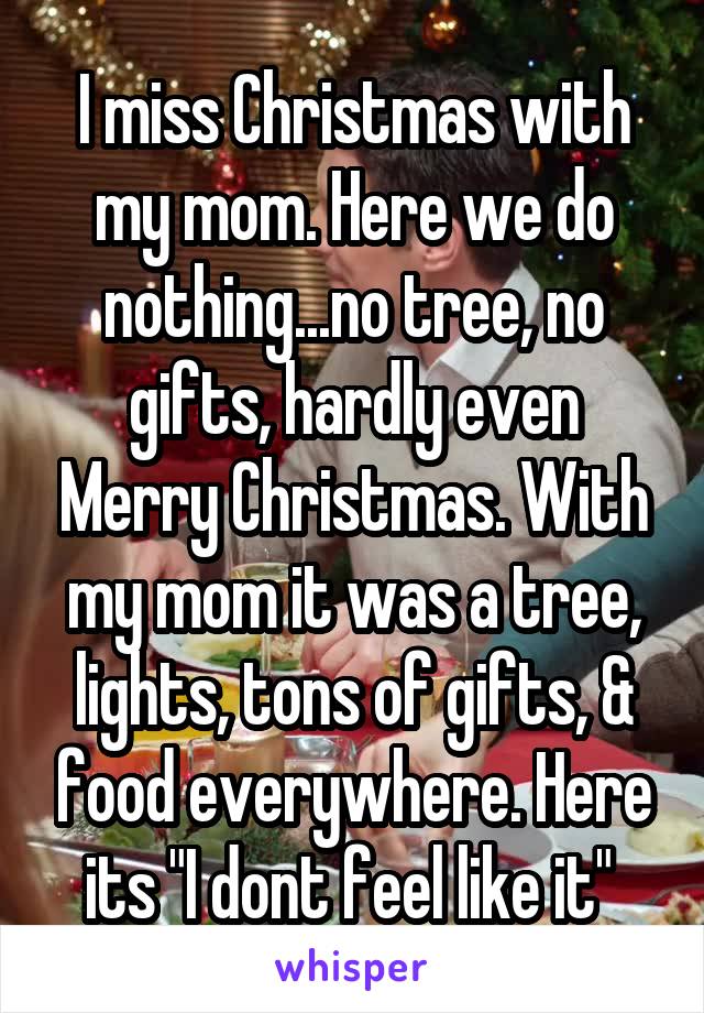 I miss Christmas with my mom. Here we do nothing...no tree, no gifts, hardly even Merry Christmas. With my mom it was a tree, lights, tons of gifts, & food everywhere. Here its "I dont feel like it" 