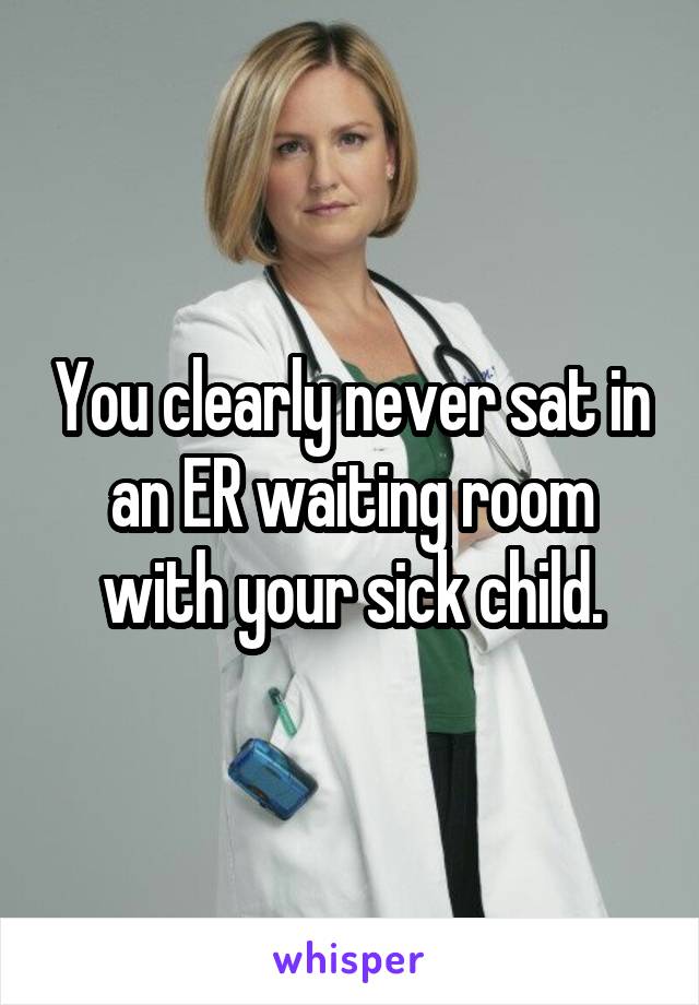 You clearly never sat in an ER waiting room with your sick child.