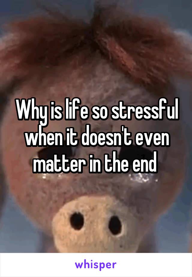Why is life so stressful when it doesn't even matter in the end 