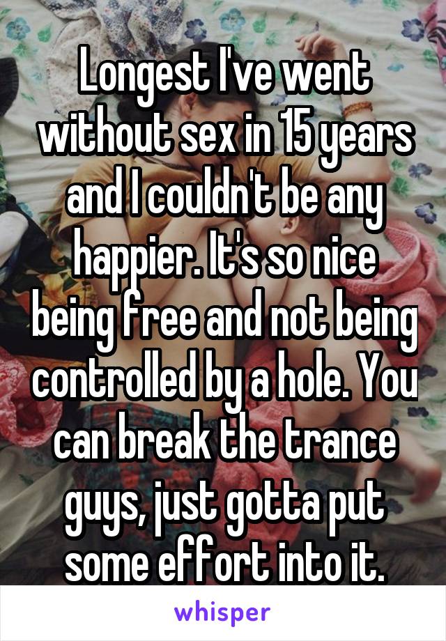Longest I've went without sex in 15 years and I couldn't be any happier. It's so nice being free and not being controlled by a hole. You can break the trance guys, just gotta put some effort into it.