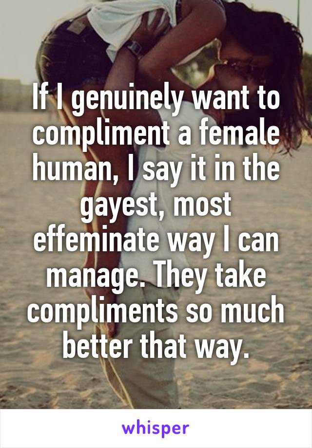 If I genuinely want to compliment a female human, I say it in the gayest, most effeminate way I can manage. They take compliments so much better that way.