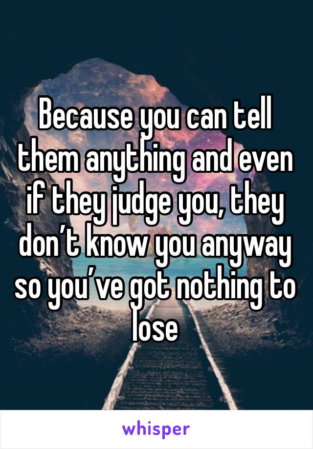 Because you can tell them anything and even if they judge you, they don’t know you anyway so you’ve got nothing to lose 