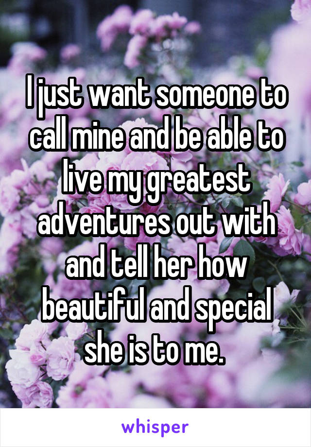 I just want someone to call mine and be able to live my greatest adventures out with and tell her how beautiful and special she is to me. 