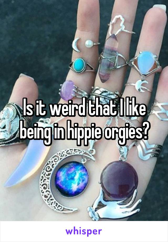 Is it weird that I like being in hippie orgies?