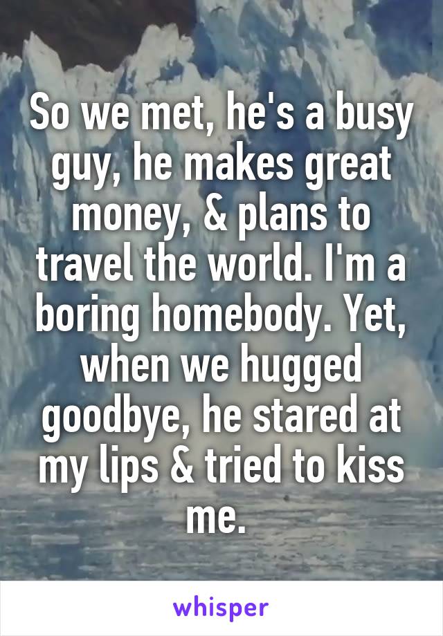 So we met, he's a busy guy, he makes great money, & plans to travel the world. I'm a boring homebody. Yet, when we hugged goodbye, he stared at my lips & tried to kiss me. 