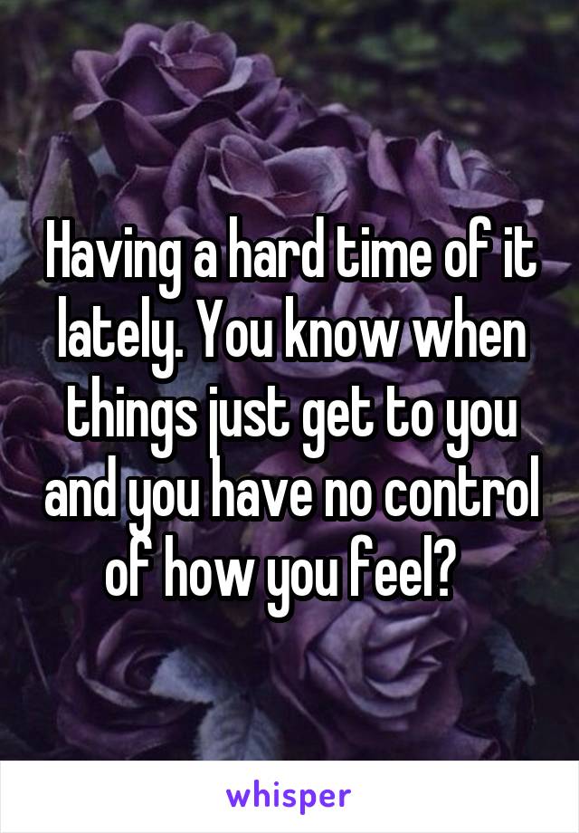 Having a hard time of it lately. You know when things just get to you and you have no control of how you feel?  
