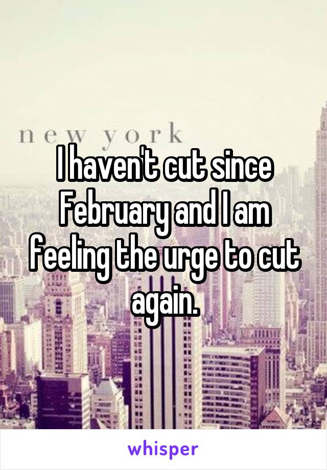 I haven't cut since February and I am feeling the urge to cut again.