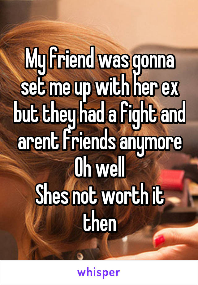 My friend was gonna set me up with her ex but they had a fight and arent friends anymore
Oh well
Shes not worth it then
