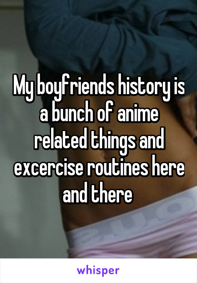My boyfriends history is a bunch of anime related things and excercise routines here and there 