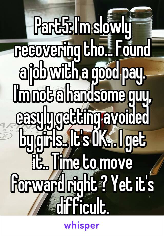 Part5: I'm slowly recovering tho... Found a job with a good pay. I'm not a handsome guy, easyly getting avoided by girls.. It's OK. . I get it.. Time to move forward right ? Yet it's difficult.