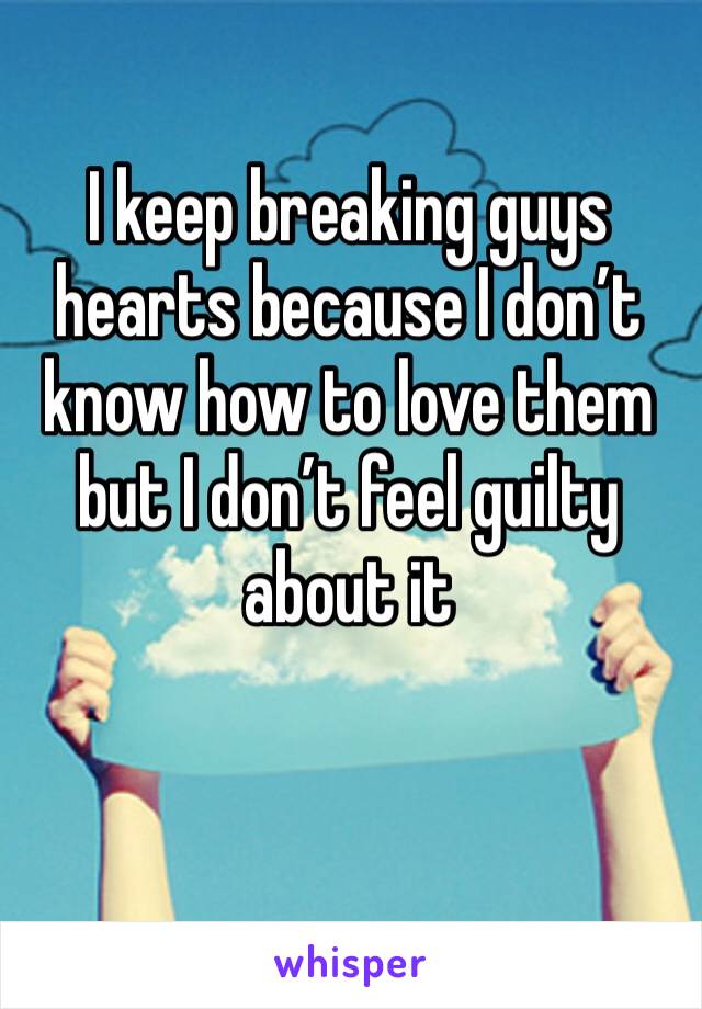 I keep breaking guys hearts because I don’t know how to love them but I don’t feel guilty about it