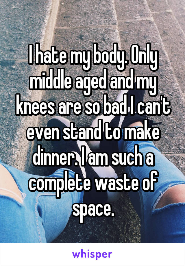 I hate my body. Only middle aged and my knees are so bad I can't even stand to make dinner. I am such a complete waste of space.