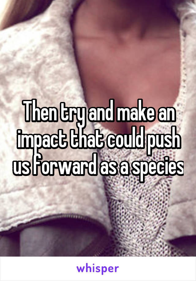 Then try and make an impact that could push us forward as a species