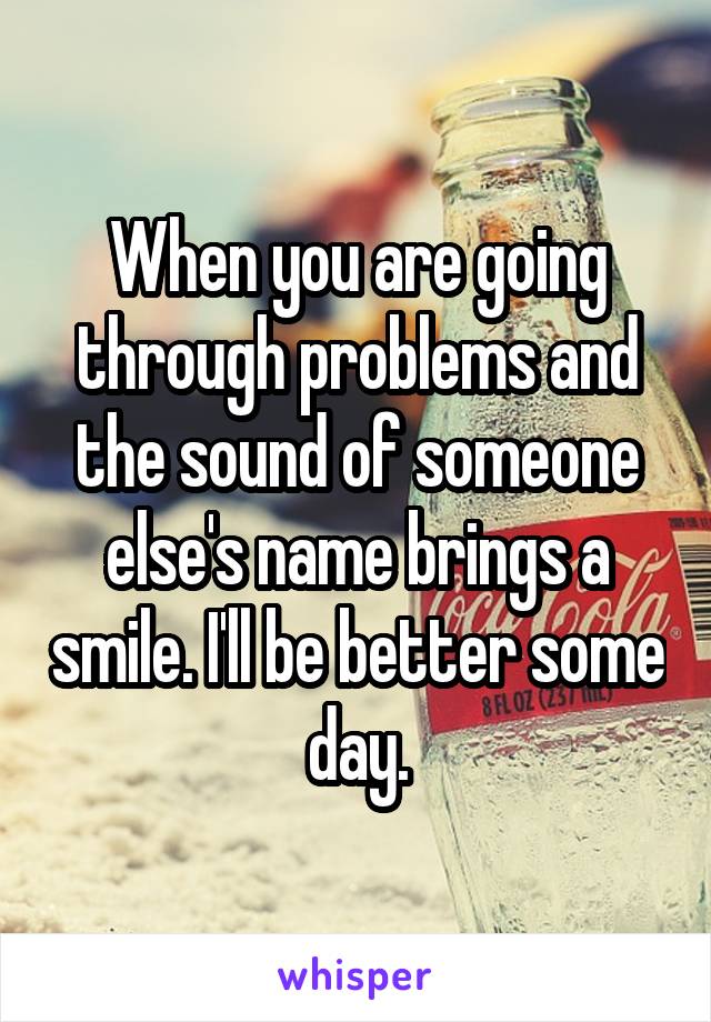 When you are going through problems and the sound of someone else's name brings a smile. I'll be better some day.
