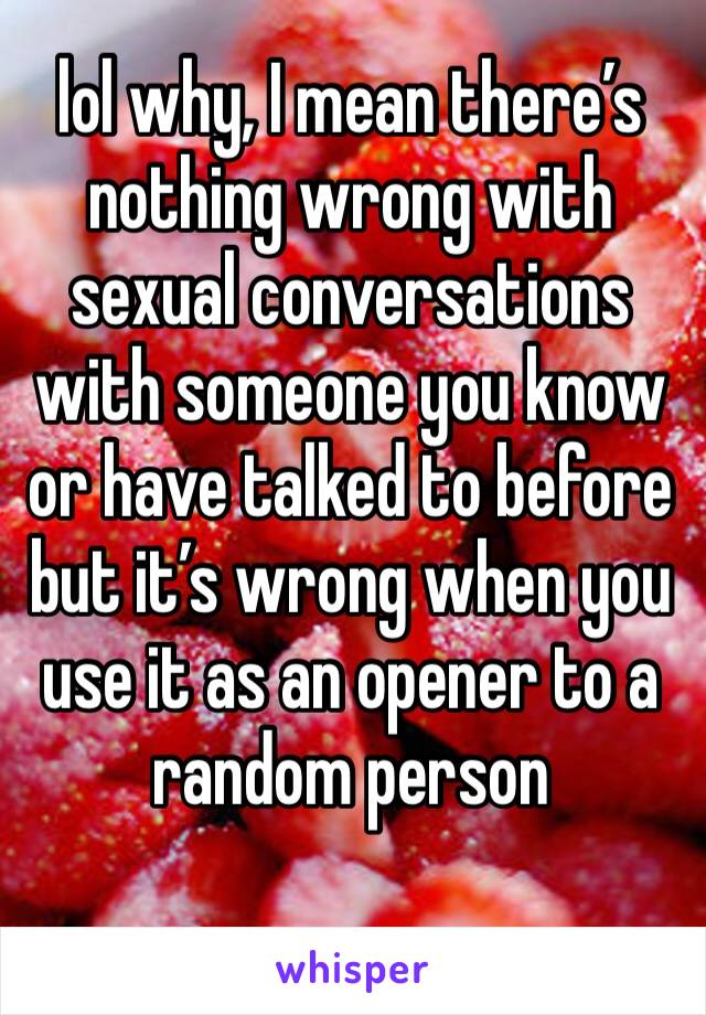 lol why, I mean there’s nothing wrong with sexual conversations with someone you know or have talked to before but it’s wrong when you use it as an opener to a random person 