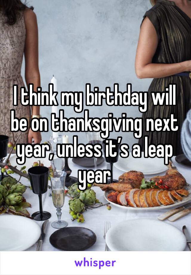 I think my birthday will be on thanksgiving next year, unless it’s a leap year