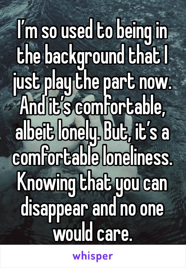 I’m so used to being in the background that I just play the part now. And it’s comfortable, albeit lonely. But, it’s a comfortable loneliness. Knowing that you can disappear and no one would care.