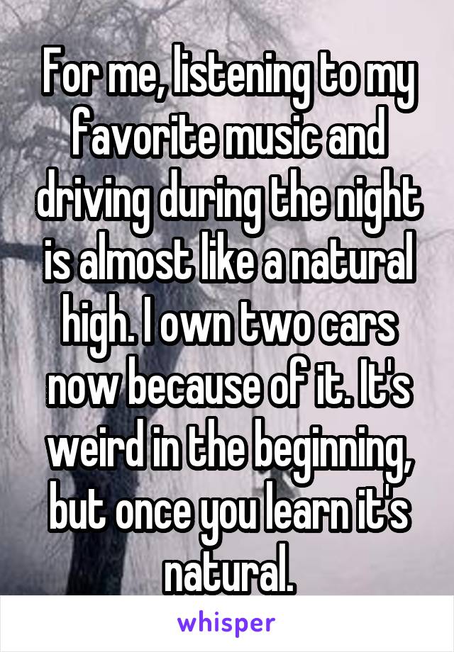 For me, listening to my favorite music and driving during the night is almost like a natural high. I own two cars now because of it. It's weird in the beginning, but once you learn it's natural.