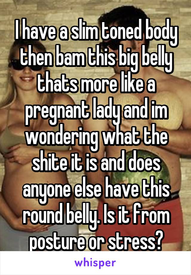 I have a slim toned body then bam this big belly thats more like a pregnant lady and im wondering what the shite it is and does anyone else have this round belly. Is it from posture or stress?