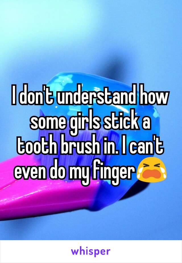 I don't understand how some girls stick a tooth brush in. I can't even do my finger😭