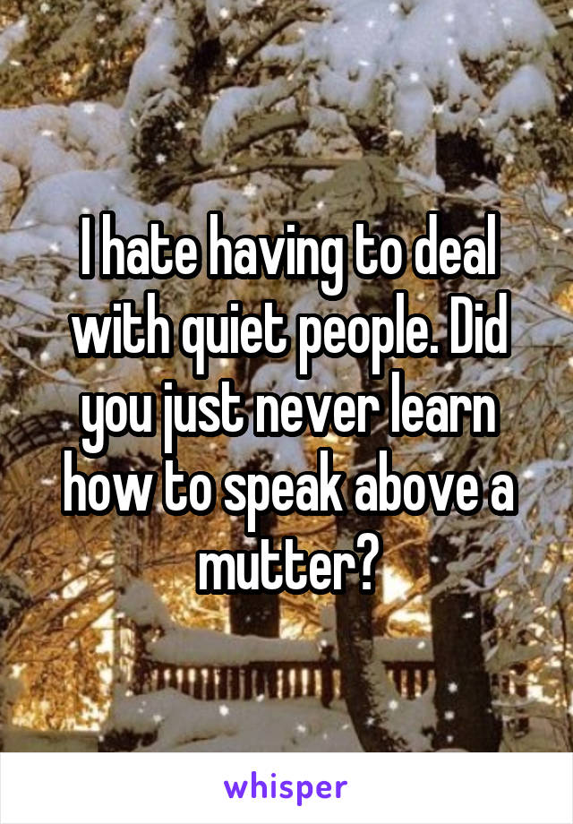 I hate having to deal with quiet people. Did you just never learn how to speak above a mutter?