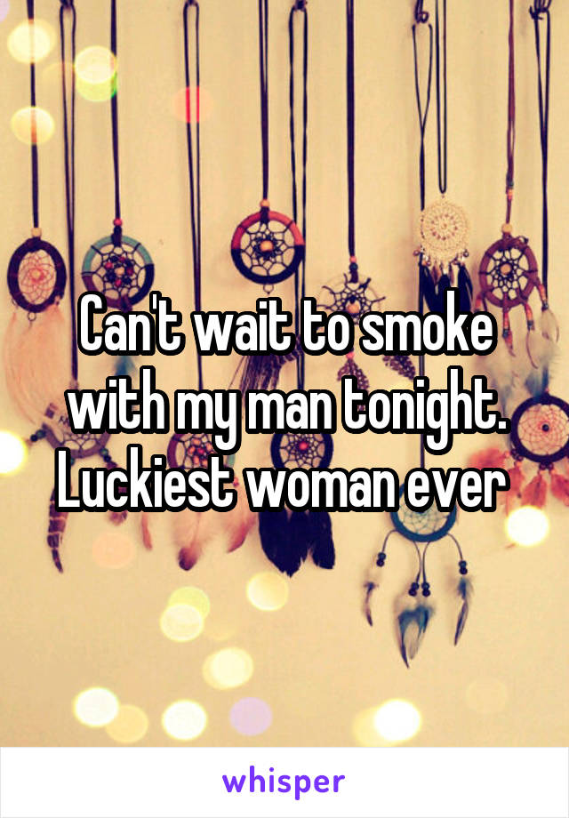 Can't wait to smoke with my man tonight. Luckiest woman ever 