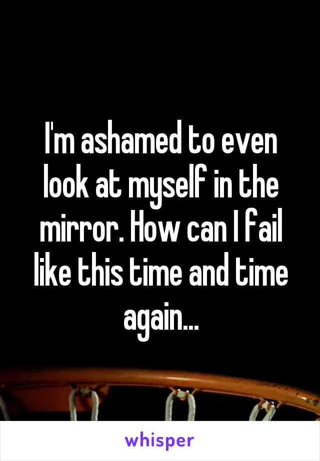I'm ashamed to even look at myself in the mirror. How can I fail like this time and time again...