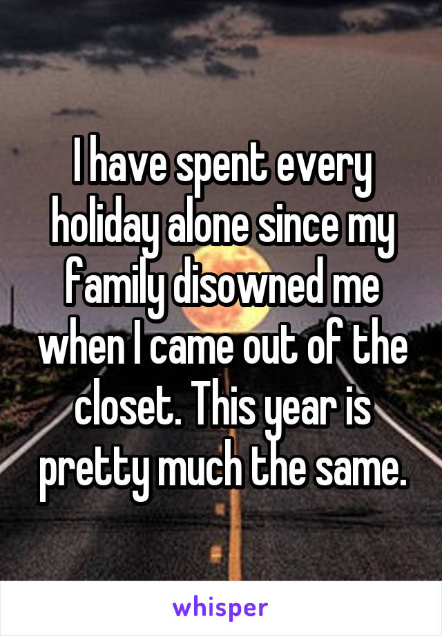 I have spent every holiday alone since my family disowned me when I came out of the closet. This year is pretty much the same.