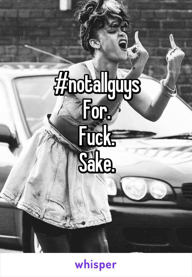 #notallguys
For.
Fuck.
Sake.

