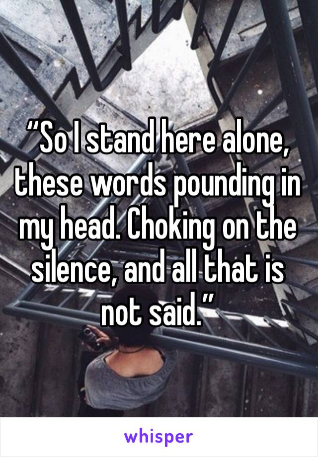 “So I stand here alone, these words pounding in my head. Choking on the silence, and all that is not said.”