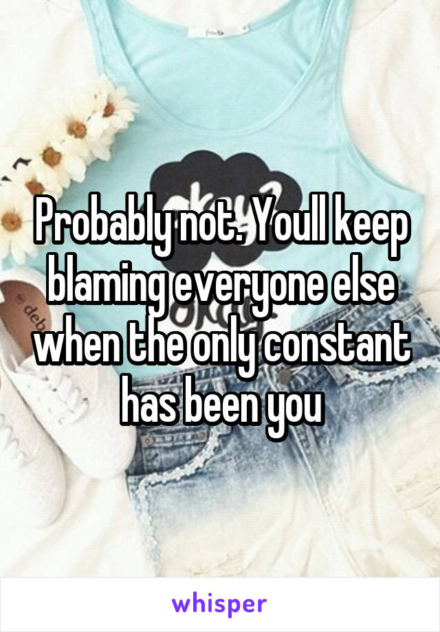 Probably not. Youll keep blaming everyone else when the only constant has been you