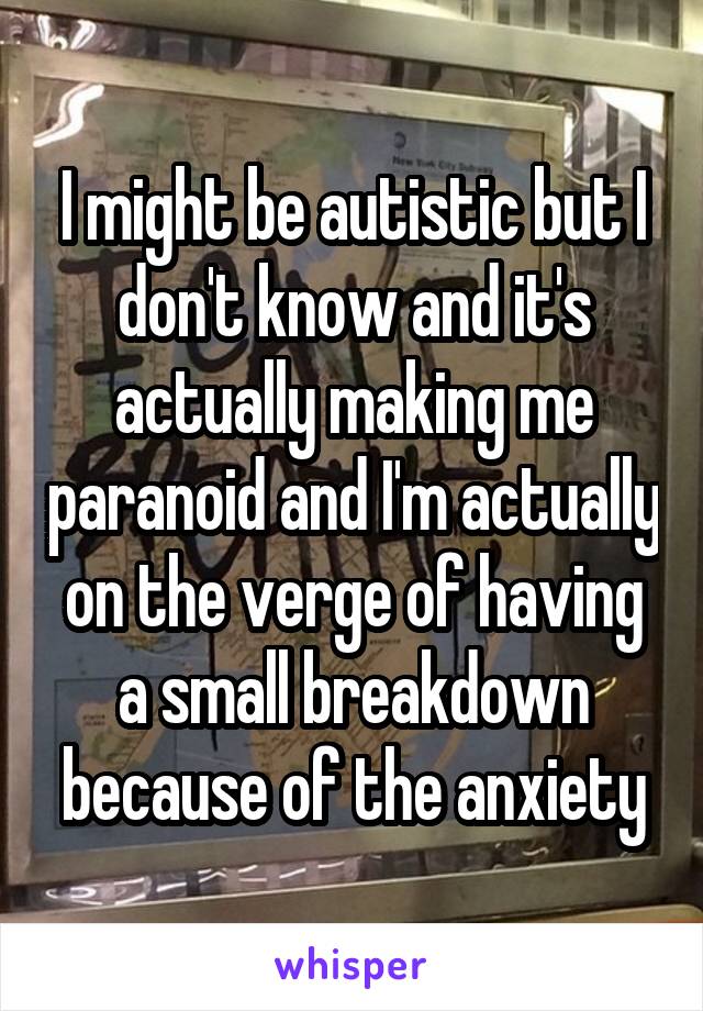 I might be autistic but I don't know and it's actually making me paranoid and I'm actually on the verge of having a small breakdown because of the anxiety