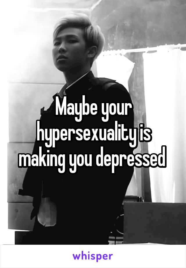 Maybe your hypersexuality is making you depressed 
