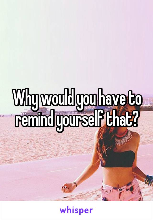 Why would you have to remind yourself that?