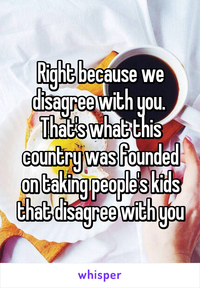 Right because we disagree with you.  That's what this country was founded on taking people's kids that disagree with you