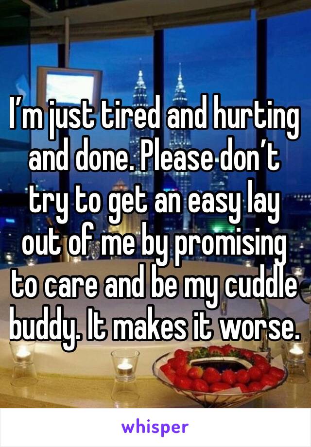 I’m just tired and hurting and done. Please don’t try to get an easy lay out of me by promising to care and be my cuddle buddy. It makes it worse. 