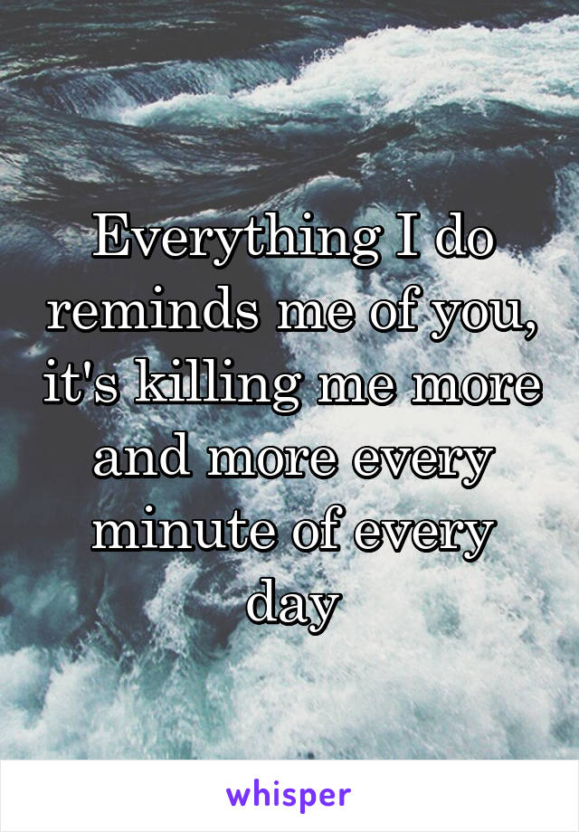 Everything I do reminds me of you, it's killing me more and more every minute of every day