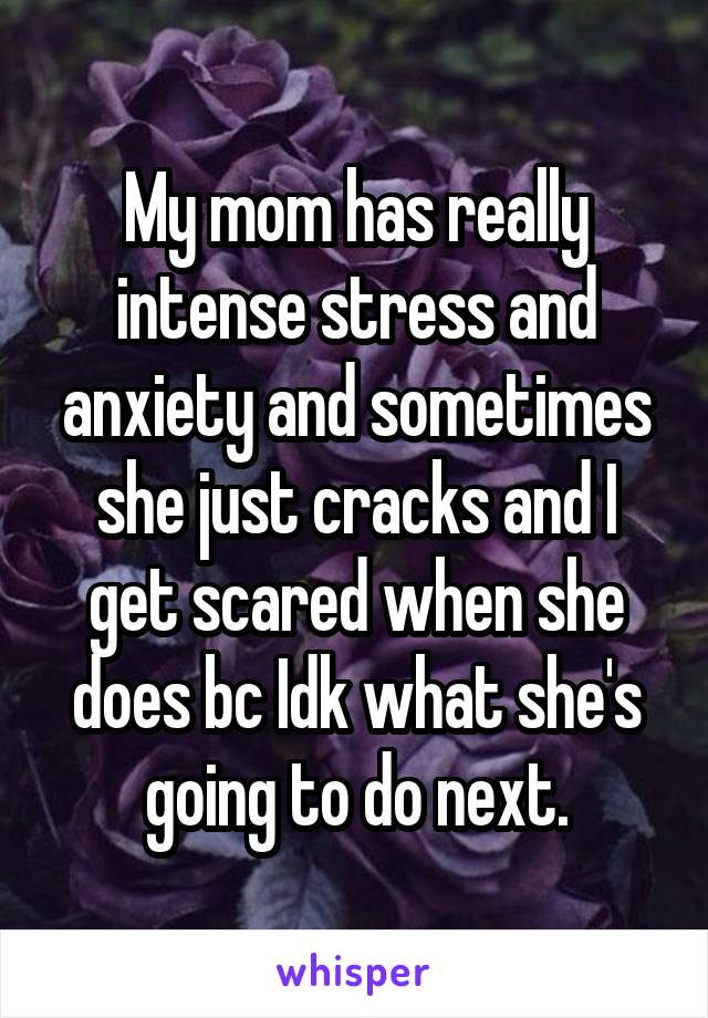 My mom has really intense stress and anxiety and sometimes she just cracks and I get scared when she does bc Idk what she's going to do next.