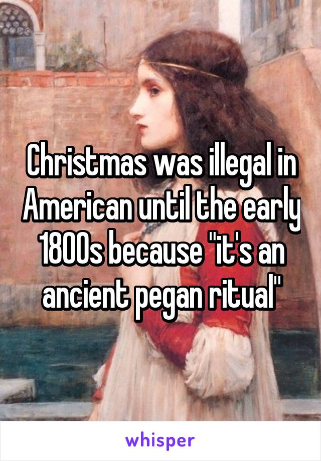 Christmas was illegal in American until the early 1800s because "it's an ancient pegan ritual"