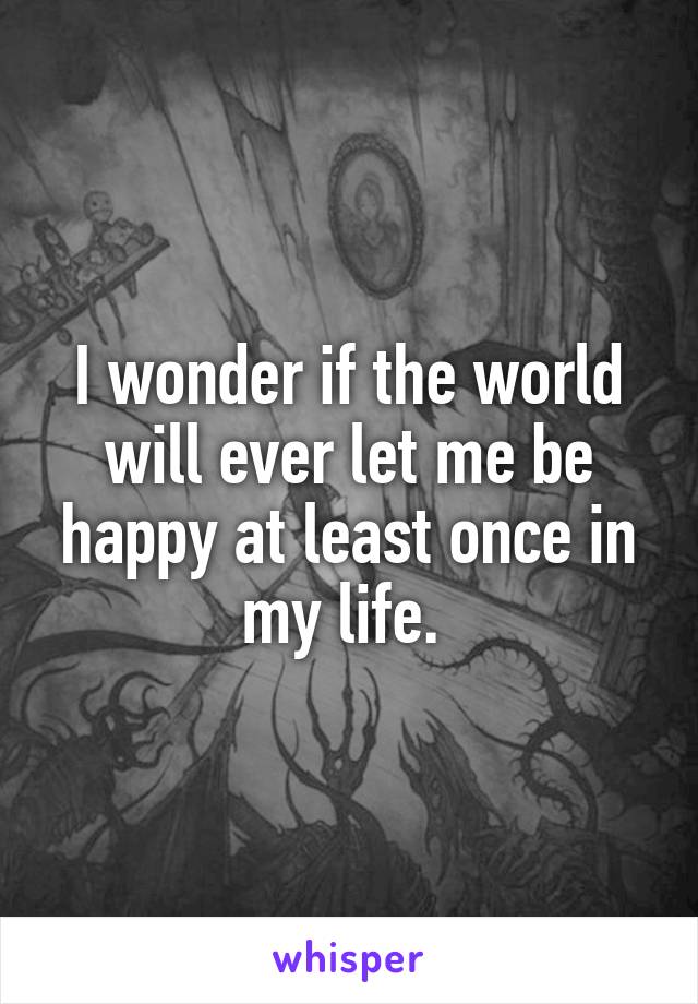 I wonder if the world will ever let me be happy at least once in my life. 