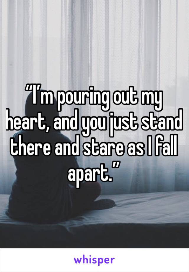“I’m pouring out my heart, and you just stand there and stare as I fall apart.”