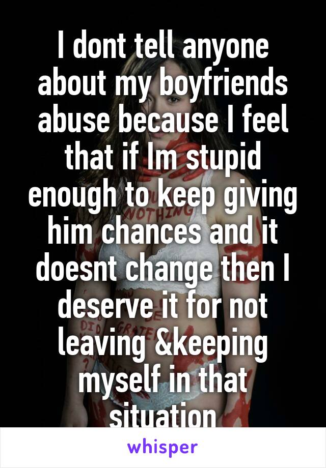 I dont tell anyone about my boyfriends abuse because I feel that if Im stupid enough to keep giving him chances and it doesnt change then I deserve it for not leaving &keeping myself in that situation