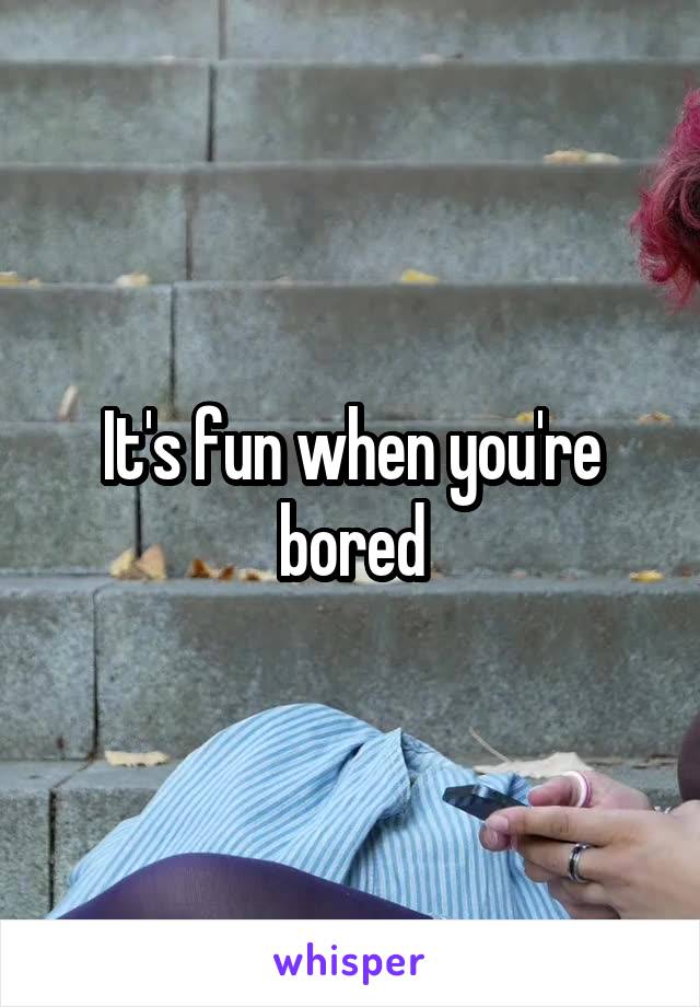 It's fun when you're bored
