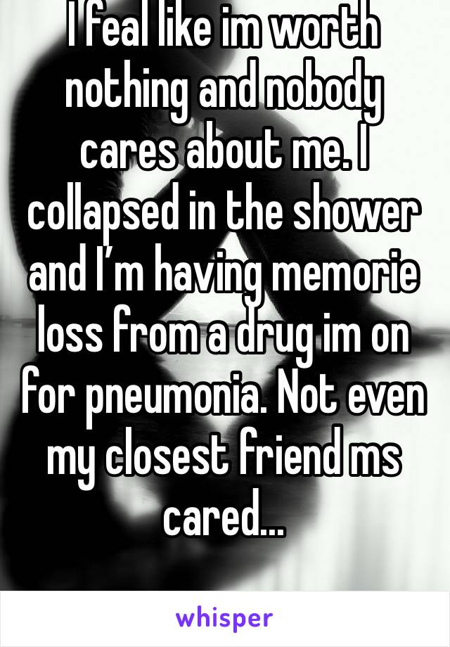 I feal like im worth nothing and nobody cares about me. I collapsed in the shower and I’m having memorie loss from a drug im on for pneumonia. Not even my closest friend ms cared...